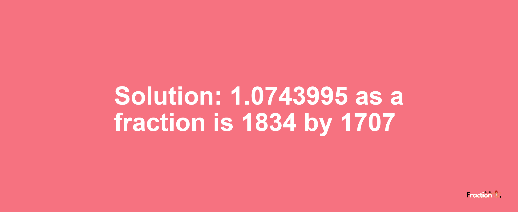 Solution:1.0743995 as a fraction is 1834/1707